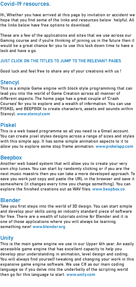 Covid-19 resources. Hi, Whether you have arrived at this page by invitation or accident we hope that you find some of the links and resources below helpful. All the links below have free options to download. These are a few of the applications and sites that we use across our Gaming course and if you're thinking of joining us in the future then it would be a great chance for you to use this lock down time to have a lock and have a go.  JUST CLICK ON THE TITLES TO JUMP TO THE RELEVANT PAGES Good luck and feel free to share any of your creations with us ! Stencyl This is a simple Game engine with block style programming that can lead you into the world of Game Creation across all manner of different aspects. The home page has a great couple of 'Crash Courses' for you to explore and a wealth of information. You can use PISKEL and BEEPBOX to create characters, assets and sounds within Stencyl. www.stencyl.com Piskel This is a web based programme so all you need is a Gmail account. You can create pixel styles designs across a range of sizes and styles with this simple app. It has some simple animation aspects to it to allow you to explore some stop frame animation. www.piskelapp.com Beepbox Another web based system that will allow you to create your very own chip tunes. You can start by randomly clicking or if you are the next music maestro then you can take a more developed approach. To save you work just copy and paste the URL in the browser and save it somewhere (it changes every time you change something). You can explore the finished creations out as WAV files. www.beepbox.co Blender Take you first steps into the world of 3D design. You can start simple and develop your skills using an industry standard piece of software for free. There are a wealth of tutorials online for Blender and it is one of those applications where you will always be learning something new! www.blender.org Unity This is the main game engine we use in our Upper 6th year. An easily accessible game engine that has excellent capacity to help you develop your understanding in animation, level design and coding. You will always find yourself tweaking and changing your work in this expansive game engine software. We use C# as our main coding language so if you delve into the underbelly of the scripting world then go for this language to start. www.unity.com 